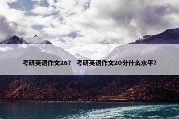 考研英语作文26？ 考研英语作文20分什么水平？