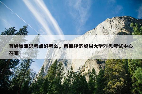 首经贸雅思考点好考么，首都经济贸易大学雅思考试中心在哪