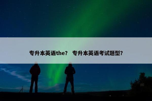 专升本英语the？ 专升本英语考试题型？