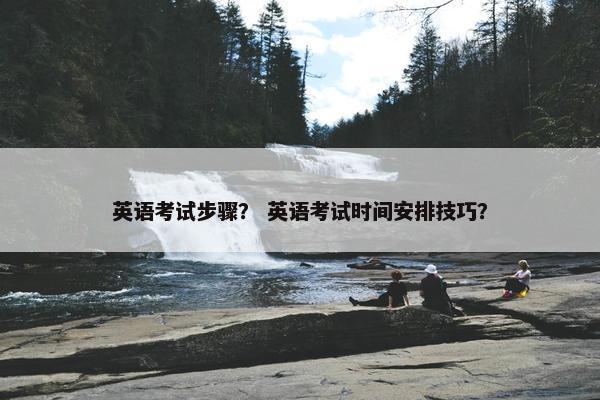 英语考试步骤？ 英语考试时间安排技巧？