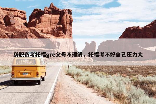 辞职备考托福gre父母不理解，托福考不好自己压力大