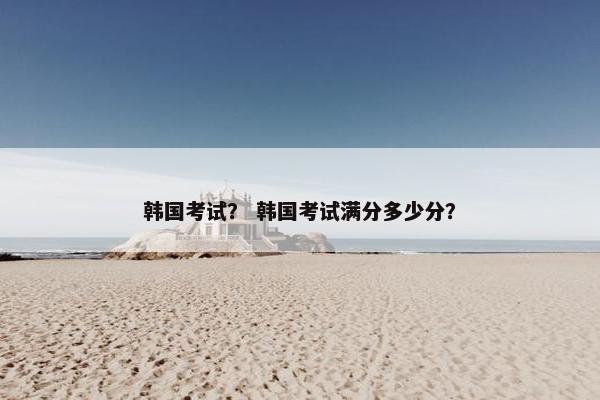 韩国考试？ 韩国考试满分多少分？