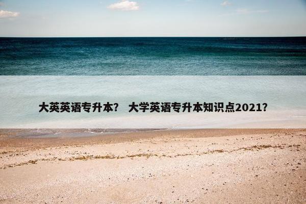 大英英语专升本？ 大学英语专升本知识点2021？
