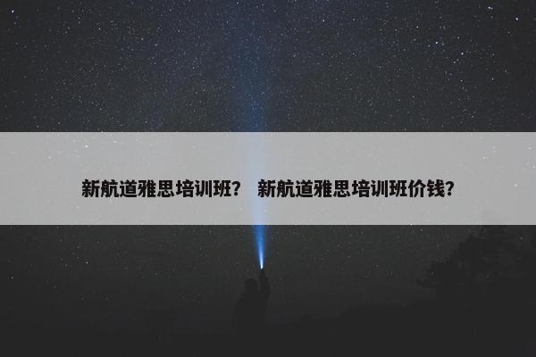 新航道雅思培训班？ 新航道雅思培训班价钱？