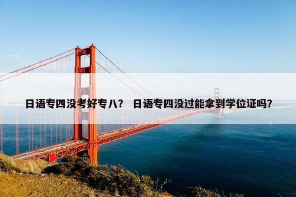 日语专四没考好专八？ 日语专四没过能拿到学位证吗？