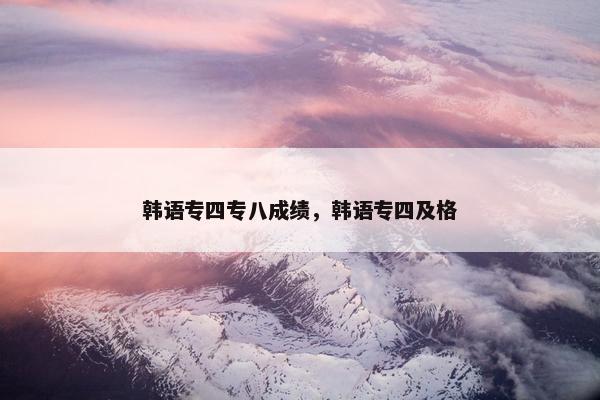 韩语专四专八成绩，韩语专四及格