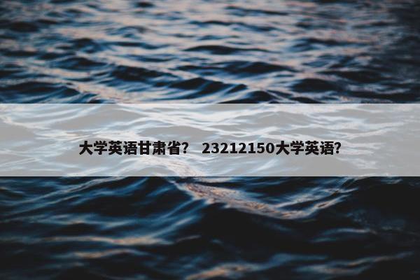 大学英语甘肃省？ 23212150大学英语？