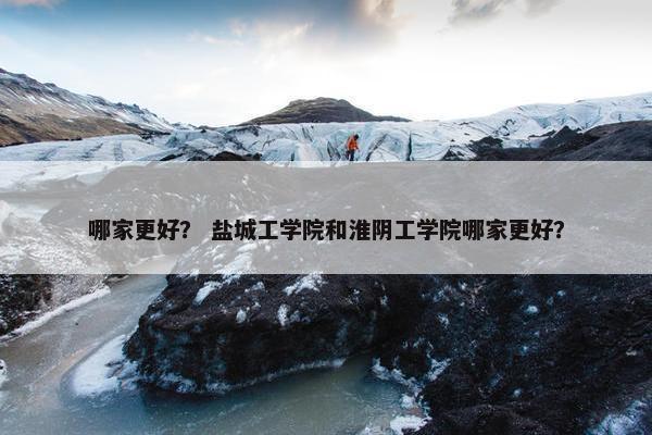 哪家更好？ 盐城工学院和淮阴工学院哪家更好？