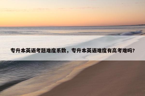 专升本英语考题难度系数，专升本英语难度有高考难吗?