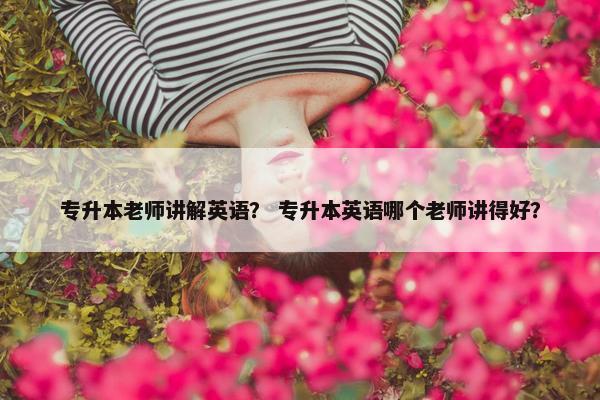 专升本老师讲解英语？ 专升本英语哪个老师讲得好？