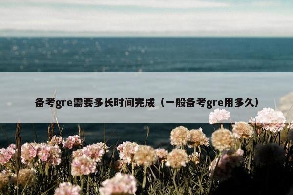 备考gre需要多长时间完成（一般备考gre用多久）
