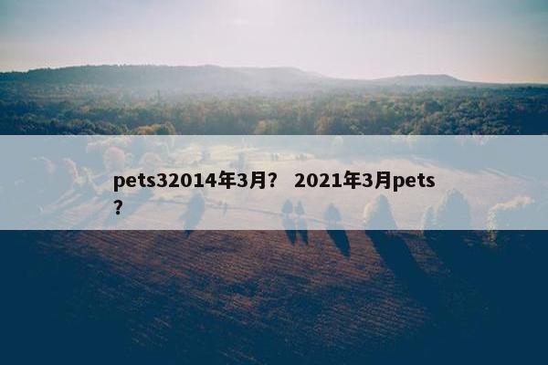 pets32014年3月？ 2021年3月pets？