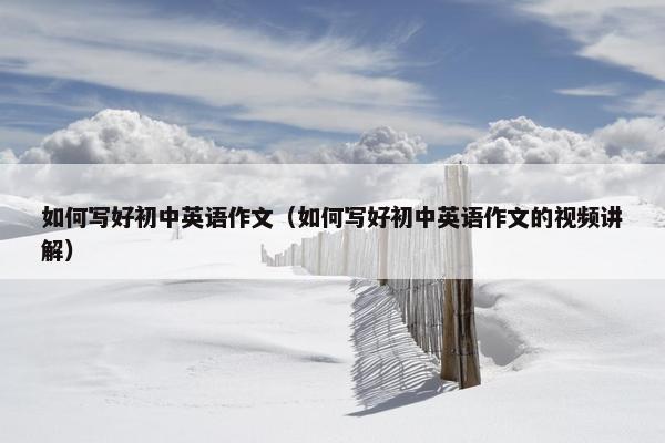 如何写好初中英语作文（如何写好初中英语作文的视频讲解）