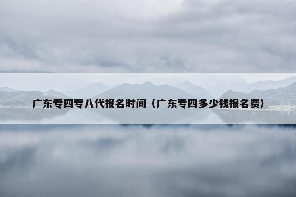 广东专四专八代报名时间（广东专四多少钱报名费）