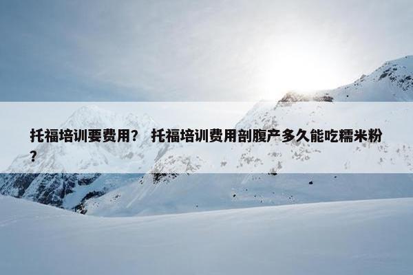 托福培训要费用？ 托福培训费用剖腹产多久能吃糯米粉？