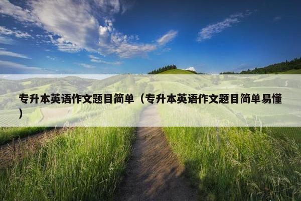 专升本英语作文题目简单（专升本英语作文题目简单易懂）
