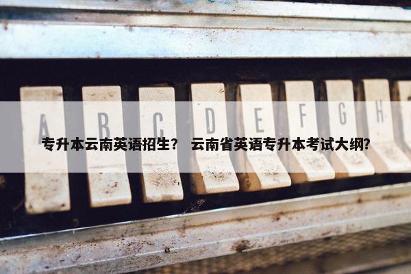 专升本云南英语招生？ 云南省英语专升本考试大纲？