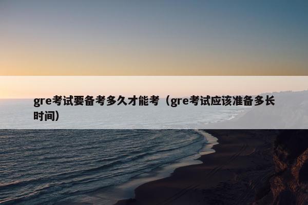 gre考试要备考多久才能考（gre考试应该准备多长时间）