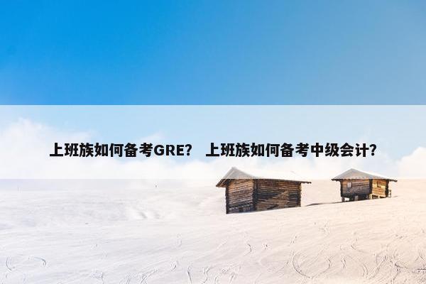 上班族如何备考GRE？ 上班族如何备考中级会计？