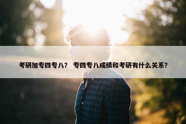 考研加专四专八？ 专四专八成绩和考研有什么关系？