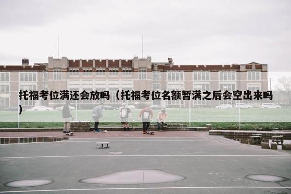 托福考位满还会放吗（托福考位名额暂满之后会空出来吗）