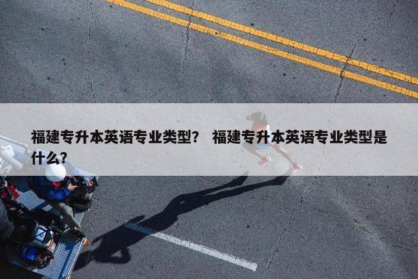 福建专升本英语专业类型？ 福建专升本英语专业类型是什么？