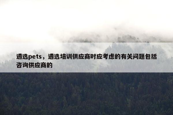 遴选pets，遴选培训供应商时应考虑的有关问题包括咨询供应商的