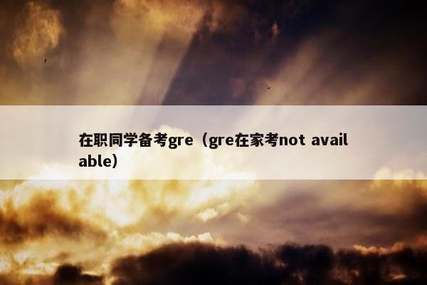 在职同学备考gre（gre在家考not available）
