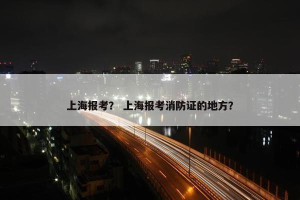上海报考？ 上海报考消防证的地方？