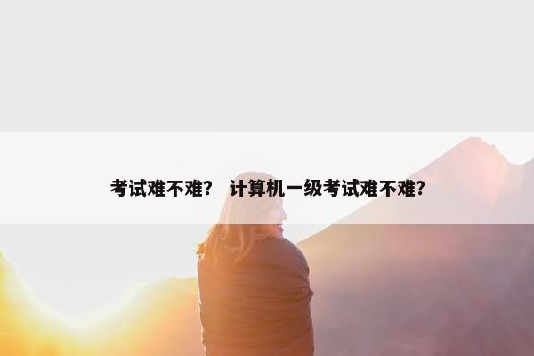 考试难不难？ 计算机一级考试难不难？