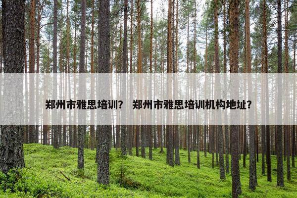 郑州市雅思培训？ 郑州市雅思培训机构地址？