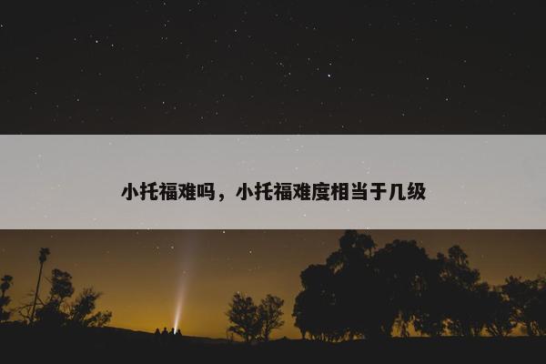 小托福难吗，小托福难度相当于几级