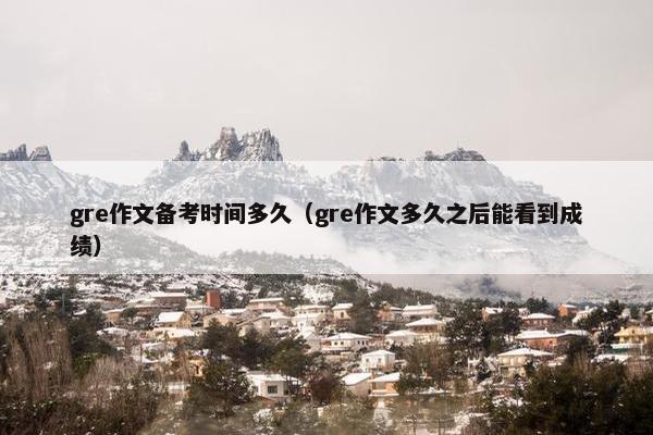 gre作文备考时间多久（gre作文多久之后能看到成绩）