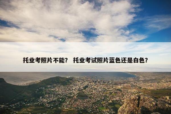 托业考照片不能？ 托业考试照片蓝色还是白色？