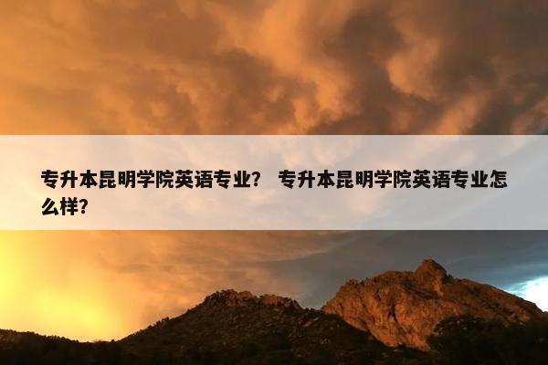 专升本昆明学院英语专业？ 专升本昆明学院英语专业怎么样？