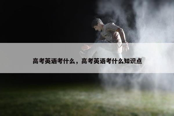 高考英语考什么，高考英语考什么知识点