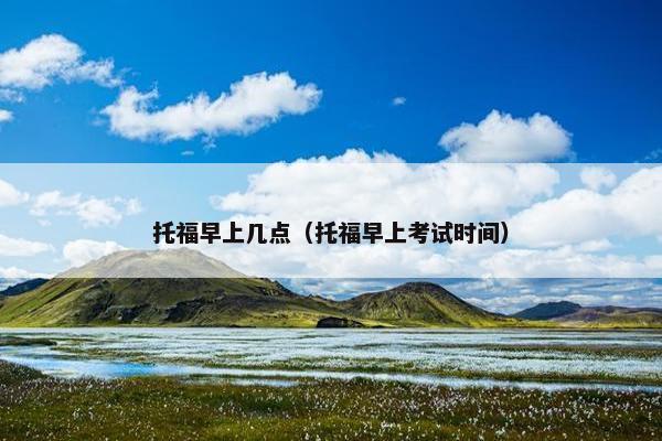 托福早上几点（托福早上考试时间）
