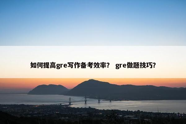 如何提高gre写作备考效率？ gre做题技巧？
