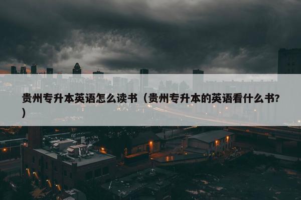 贵州专升本英语怎么读书（贵州专升本的英语看什么书?）