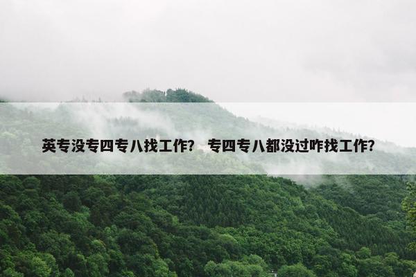 英专没专四专八找工作？ 专四专八都没过咋找工作？
