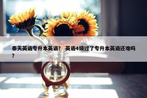 秦天英语专升本英语？ 英语4级过了专升本英语还难吗？