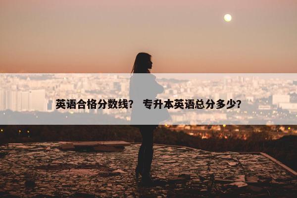 英语合格分数线？ 专升本英语总分多少？