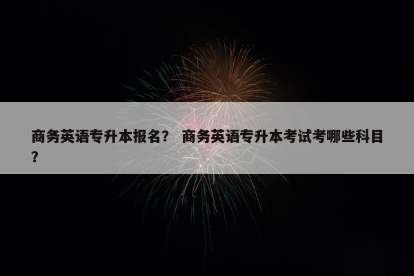 商务英语专升本报名？ 商务英语专升本考试考哪些科目？