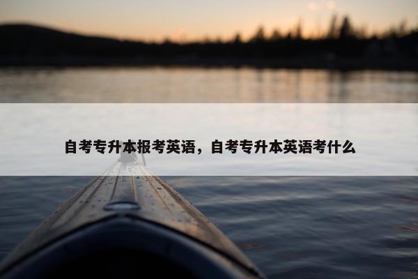自考专升本报考英语，自考专升本英语考什么