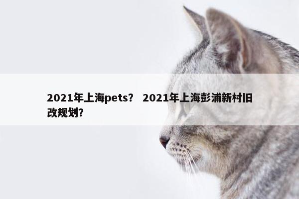 2021年上海pets？ 2021年上海彭浦新村旧改规划？