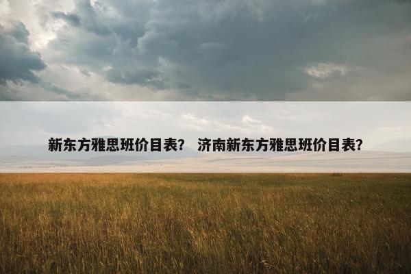 新东方雅思班价目表？ 济南新东方雅思班价目表？