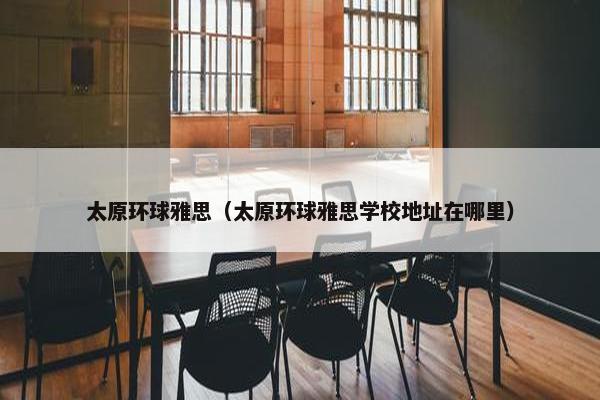 太原环球雅思（太原环球雅思学校地址在哪里）
