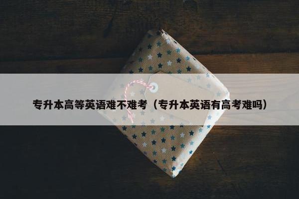 专升本高等英语难不难考（专升本英语有高考难吗）