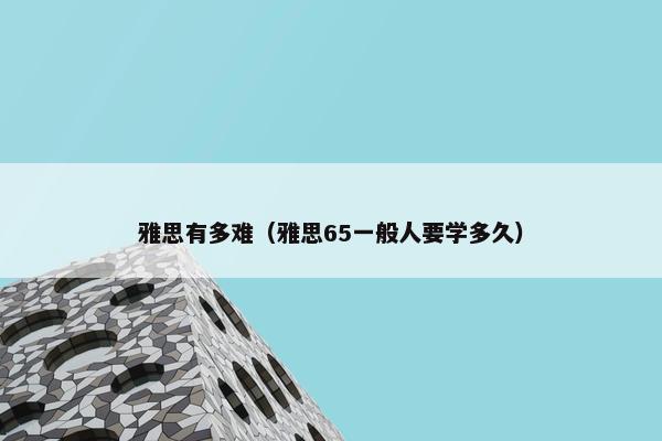 雅思有多难（雅思65一般人要学多久）