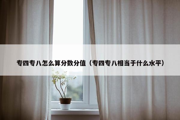 专四专八怎么算分数分值（专四专八相当于什么水平）